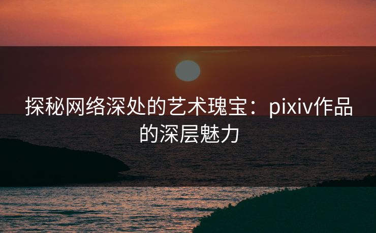 探秘网络深处的艺术瑰宝:pixiv作品的深层魅力-第1张图片-p站助手短视频 - p站搬运工影视网 探秘网络深处的艺术瑰宝:pixiv作品的深层魅力-第1张图片-p站助手短视频 - p站搬运工影视网