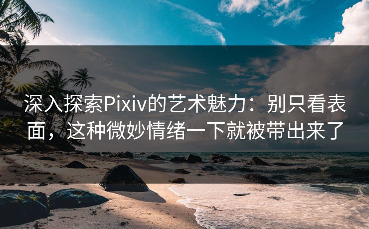 深入探索Pixiv的艺术魅力：别只看表面，这种微妙情绪一下就被带出来了-第1张图片-p站助手短视频 - p站搬运工影视网