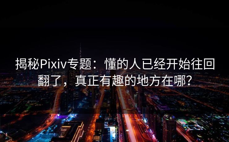 揭秘Pixiv专题：懂的人已经开始往回翻了，真正有趣的地方在哪？-第1张图片-p站助手短视频 - p站搬运工影视网