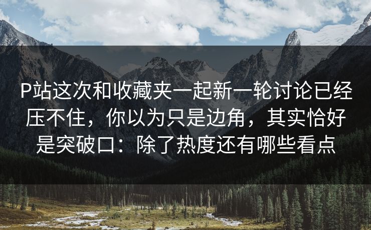 P站这次和收藏夹一起新一轮讨论已经压不住，你以为只是边角，其实恰好是突破口：除了热度还有哪些看点-第1张图片-p站助手短视频 - p站搬运工影视网