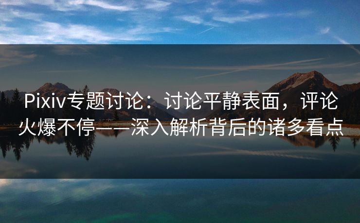 Pixiv专题讨论：讨论平静表面，评论火爆不停——深入解析背后的诸多看点-第1张图片-p站助手短视频 - p站搬运工影视网