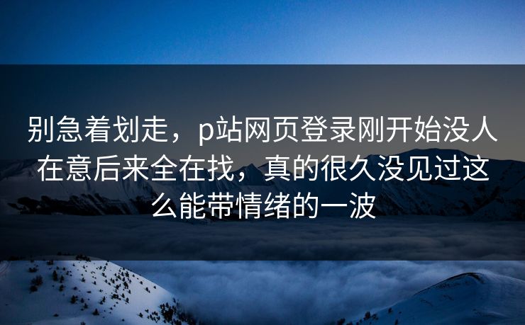 别急着划走，p站网页登录刚开始没人在意后来全在找，真的很久没见过这么能带情绪的一波-第1张图片-p站助手短视频 - p站搬运工影视网