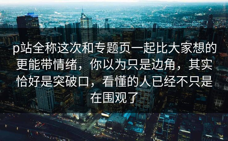 p站全称这次和专题页一起比大家想的更能带情绪，你以为只是边角，其实恰好是突破口，看懂的人已经不只是在围观了-第1张图片-p站助手短视频 - p站搬运工影视网