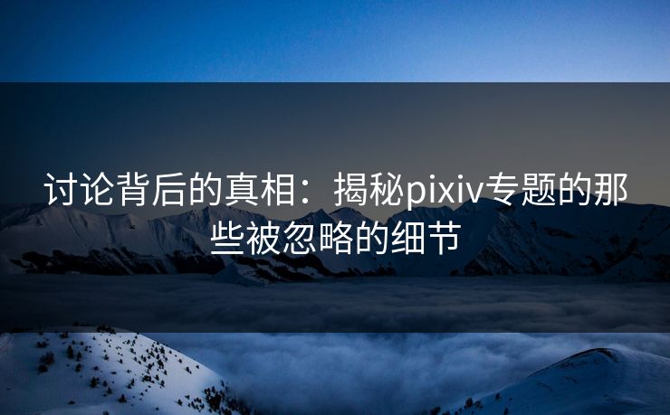 讨论背后的真相：揭秘pixiv专题的那些被忽略的细节-第1张图片-p站助手短视频 - p站搬运工影视网