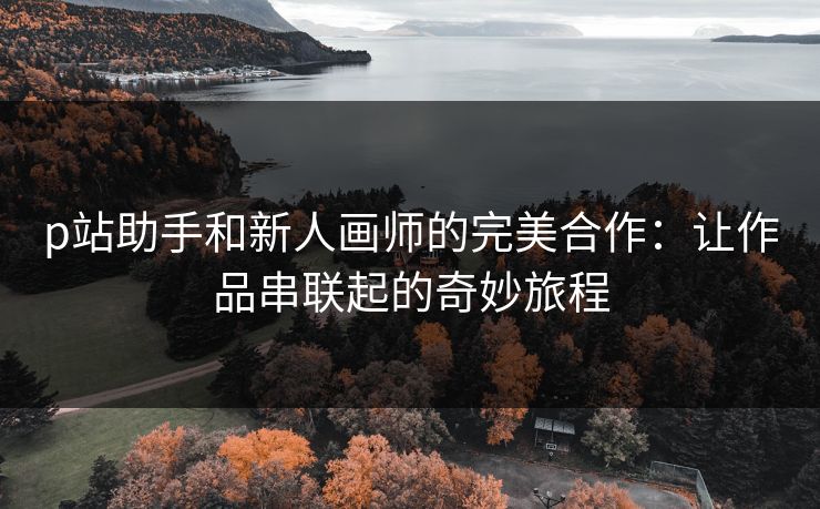 p站助手和新人画师的完美合作：让作品串联起的奇妙旅程-第1张图片-p站助手短视频 - p站搬运工影视网