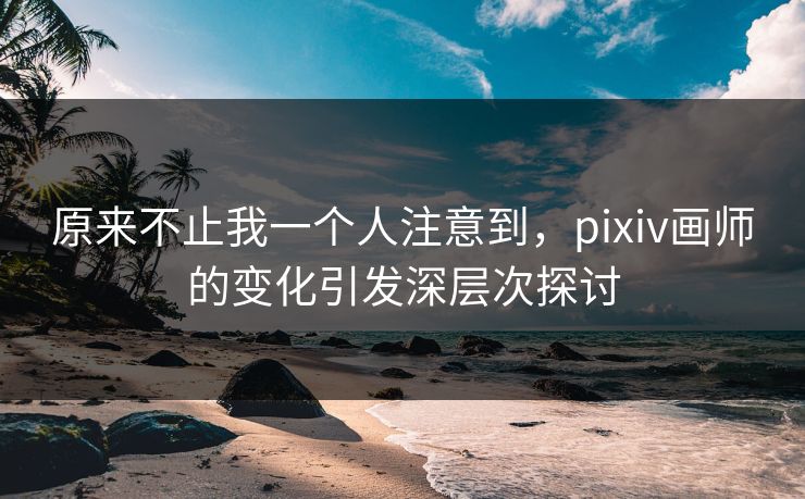 原来不止我一个人注意到，pixiv画师的变化引发深层次探讨-第1张图片-p站助手短视频 - p站搬运工影视网