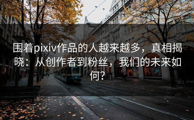围着pixiv作品的人越来越多，真相揭晓：从创作者到粉丝，我们的未来如何？-第1张图片-p站助手短视频 - p站搬运工影视网