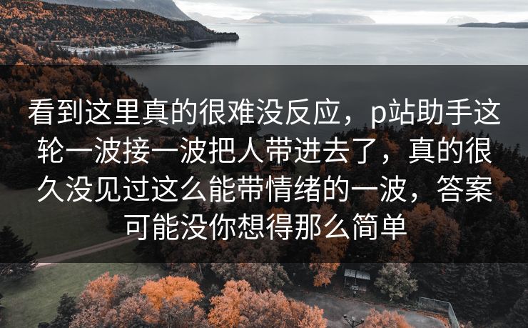 看到这里真的很难没反应，p站助手这轮一波接一波把人带进去了，真的很久没见过这么能带情绪的一波，答案可能没你想得那么简单-第1张图片-p站助手短视频 - p站搬运工影视网