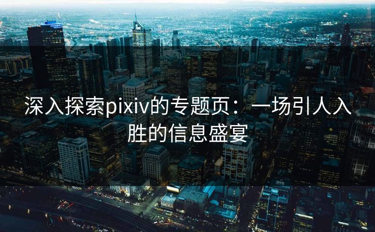 深入探索pixiv的专题页：一场引人入胜的信息盛宴-第1张图片-p站助手短视频 - p站搬运工影视网