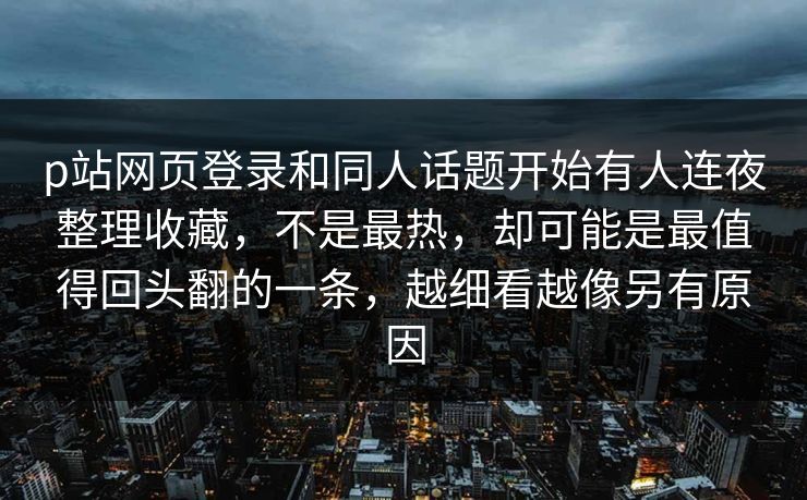 p站网页登录和同人话题开始有人连夜整理收藏，不是最热，却可能是最值得回头翻的一条，越细看越像另有原因-第1张图片-p站助手短视频 - p站搬运工影视网