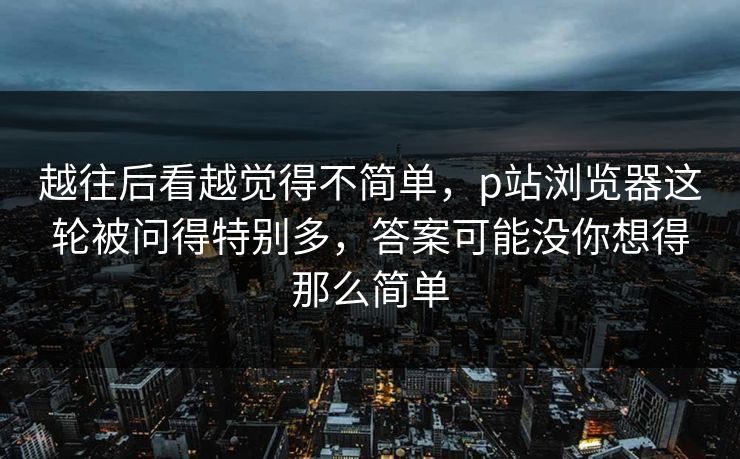 越往后看越觉得不简单，p站浏览器这轮被问得特别多，答案可能没你想得那么简单-第1张图片-p站助手短视频 - p站搬运工影视网