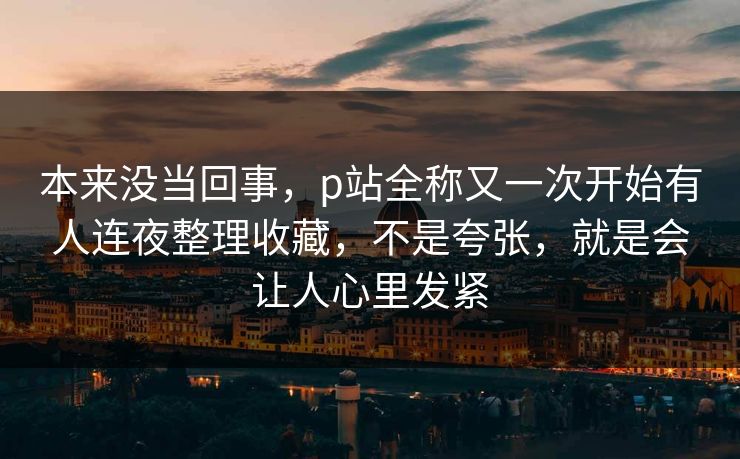 本来没当回事，p站全称又一次开始有人连夜整理收藏，不是夸张，就是会让人心里发紧-第1张图片-p站助手短视频 - p站搬运工影视网
