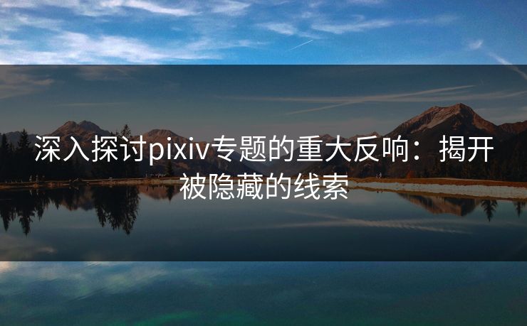 深入探讨pixiv专题的重大反响：揭开被隐藏的线索-第1张图片-p站助手短视频 - p站搬运工影视网
