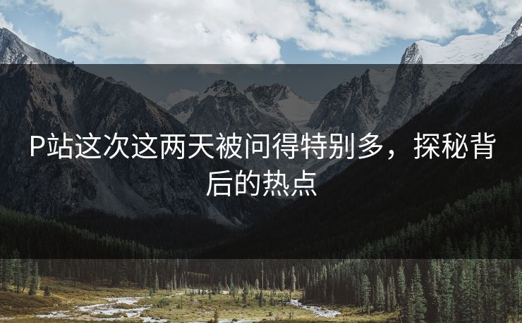 P站这次这两天被问得特别多，探秘背后的热点-第1张图片-p站助手短视频 - p站搬运工影视网