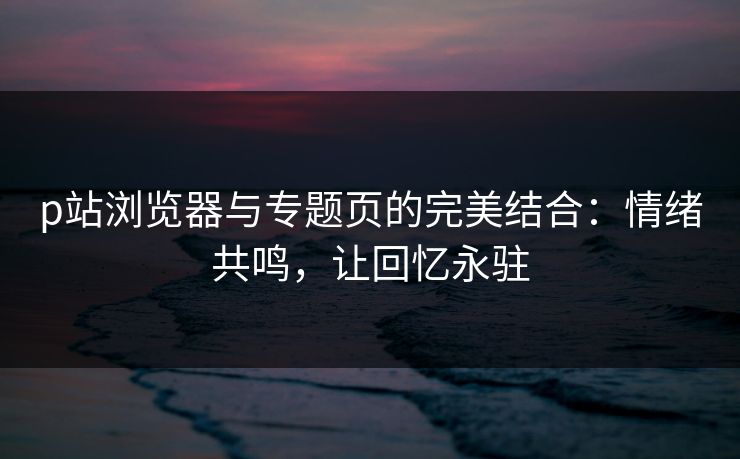 p站浏览器与专题页的完美结合：情绪共鸣，让回忆永驻-第1张图片-p站助手短视频 - p站搬运工影视网
