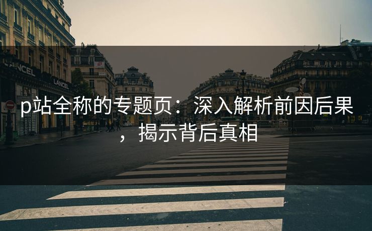 p站全称的专题页：深入解析前因后果，揭示背后真相-第1张图片-p站助手短视频 - p站搬运工影视网