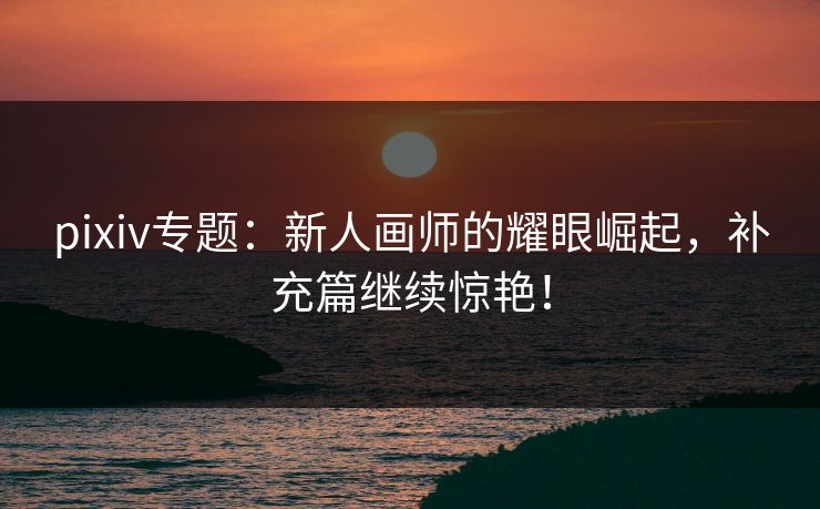 pixiv专题：新人画师的耀眼崛起，补充篇继续惊艳！-第1张图片-p站助手短视频 - p站搬运工影视网