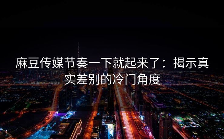 麻豆传媒节奏一下就起来了：揭示真实差别的冷门角度-第1张图片-p站助手短视频 - p站搬运工影视网