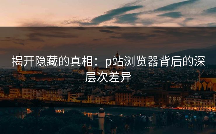 揭开隐藏的真相：p站浏览器背后的深层次差异-第1张图片-p站助手短视频 - p站搬运工影视网