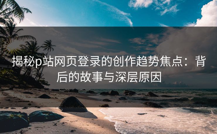 揭秘p站网页登录的创作趋势焦点：背后的故事与深层原因-第1张图片-p站助手短视频 - p站搬运工影视网