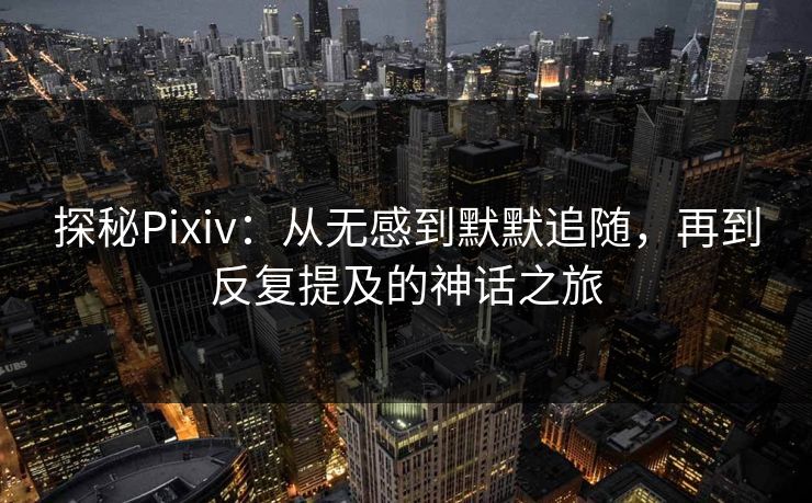 探秘Pixiv：从无感到默默追随，再到反复提及的神话之旅-第1张图片-p站助手短视频 - p站搬运工影视网
