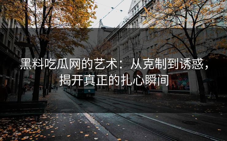 黑料吃瓜网的艺术：从克制到诱惑，揭开真正的扎心瞬间-第1张图片-p站助手短视频 - p站搬运工影视网