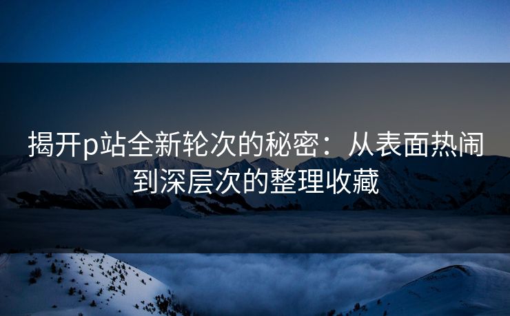 揭开p站全新轮次的秘密：从表面热闹到深层次的整理收藏-第1张图片-p站助手短视频 - p站搬运工影视网