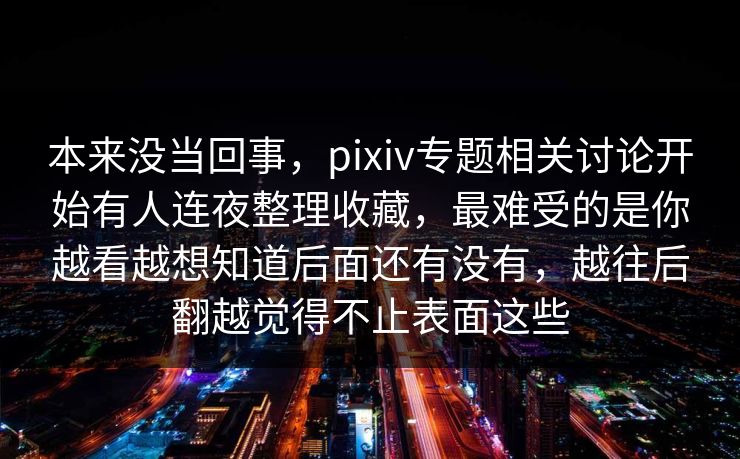 本来没当回事，pixiv专题相关讨论开始有人连夜整理收藏，最难受的是你越看越想知道后面还有没有，越往后翻越觉得不止表面这些-第1张图片-p站助手短视频 - p站搬运工影视网