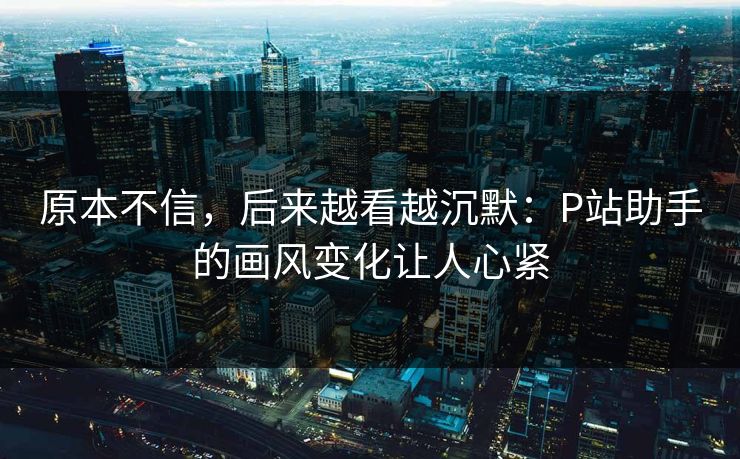 原本不信，后来越看越沉默：P站助手的画风变化让人心紧-第1张图片-p站助手短视频 - p站搬运工影视网
