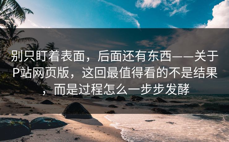 别只盯着表面，后面还有东西——关于P站网页版，这回最值得看的不是结果，而是过程怎么一步步发酵-第1张图片-p站助手短视频 - p站搬运工影视网
