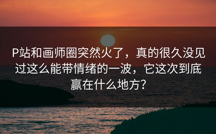 P站和画师圈突然火了，真的很久没见过这么能带情绪的一波，它这次到底赢在什么地方？-第1张图片-p站助手短视频 - p站搬运工影视网