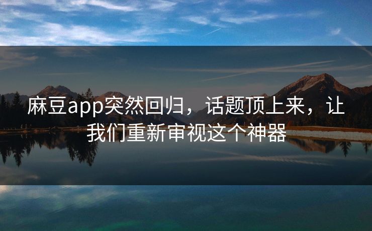麻豆app突然回归，话题顶上来，让我们重新审视这个神器-第1张图片-p站助手短视频 - p站搬运工影视网