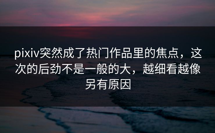 pixiv突然成了热门作品里的焦点，这次的后劲不是一般的大，越细看越像另有原因-第1张图片-p站助手短视频 - p站搬运工影视网