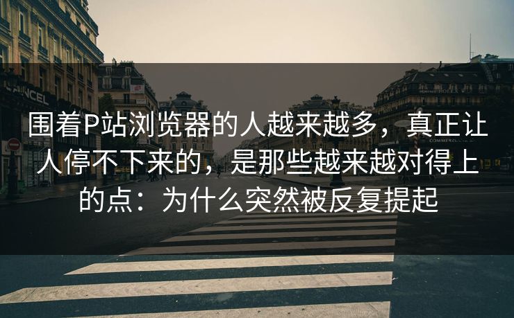 围着P站浏览器的人越来越多，真正让人停不下来的，是那些越来越对得上的点：为什么突然被反复提起-第1张图片-p站助手短视频 - p站搬运工影视网