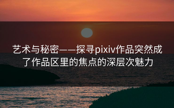 艺术与秘密——探寻pixiv作品突然成了作品区里的焦点的深层次魅力-第1张图片-p站助手短视频 - p站搬运工影视网