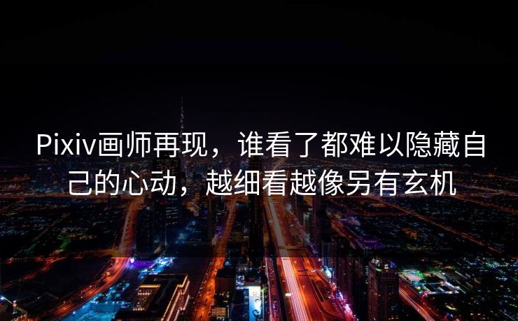 Pixiv画师再现，谁看了都难以隐藏自己的心动，越细看越像另有玄机-第1张图片-p站助手短视频 - p站搬运工影视网