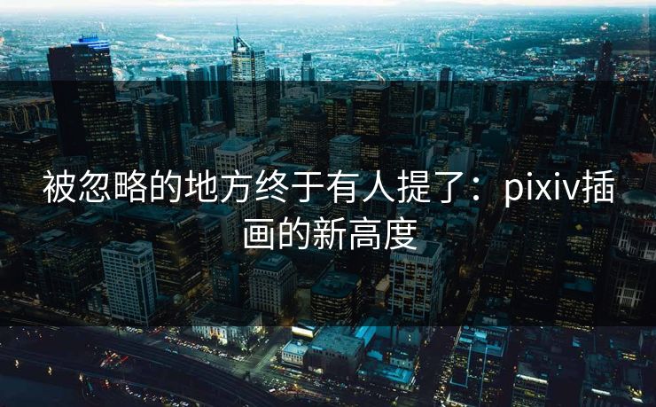 被忽略的地方终于有人提了：pixiv插画的新高度-第1张图片-p站助手短视频 - p站搬运工影视网