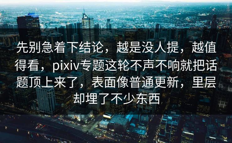 先别急着下结论，越是没人提，越值得看，pixiv专题这轮不声不响就把话题顶上来了，表面像普通更新，里层却埋了不少东西-第1张图片-p站助手短视频 - p站搬运工影视网