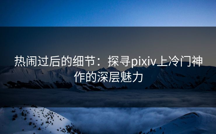 热闹过后的细节：探寻pixiv上冷门神作的深层魅力-第1张图片-p站助手短视频 - p站搬运工影视网