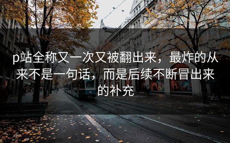 p站全称又一次又被翻出来，最炸的从来不是一句话，而是后续不断冒出来的补充-第1张图片-p站助手短视频 - p站搬运工影视网