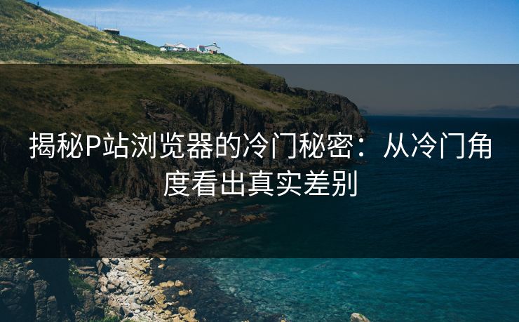 揭秘P站浏览器的冷门秘密：从冷门角度看出真实差别-第1张图片-p站助手短视频 - p站搬运工影视网