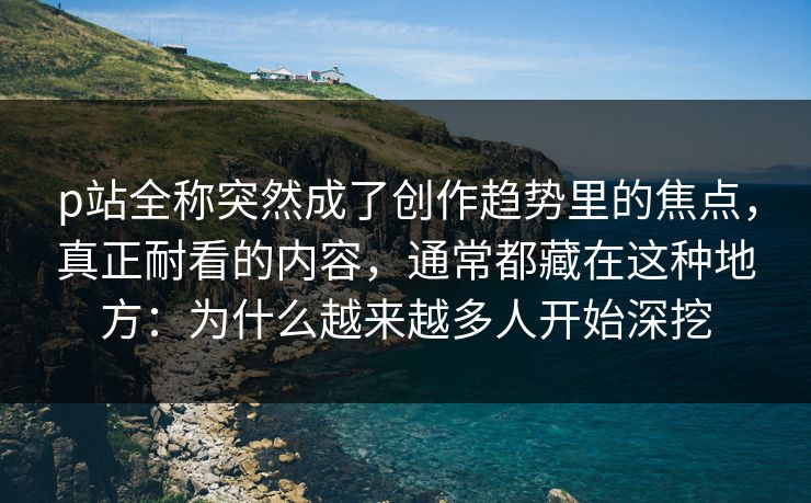 p站全称突然成了创作趋势里的焦点，真正耐看的内容，通常都藏在这种地方：为什么越来越多人开始深挖-第1张图片-p站助手短视频 - p站搬运工影视网