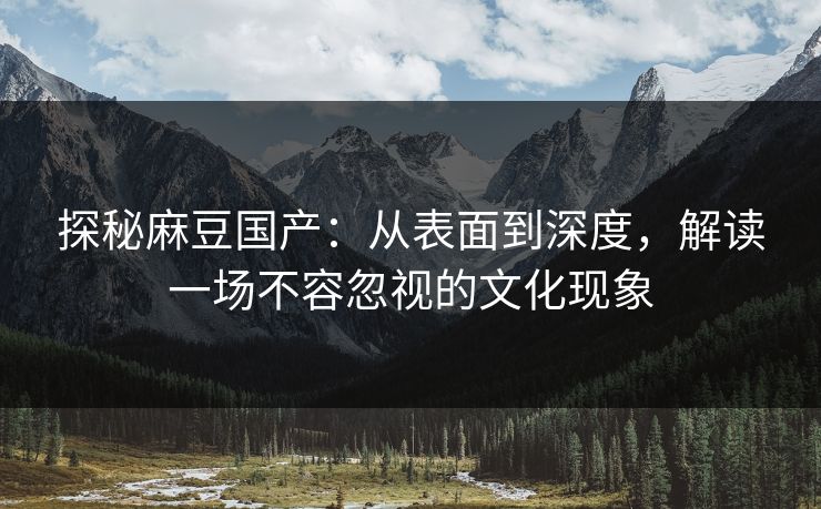 探秘麻豆国产:从表面到深度,解读一场不容忽视的文化现象-第1张图片-p站助手短视频 - p站搬运工影视网 探秘麻豆国产:从表面到深度,解读一场不容忽视的文化现象-第1张图片-p站助手短视频 - p站搬运工影视网