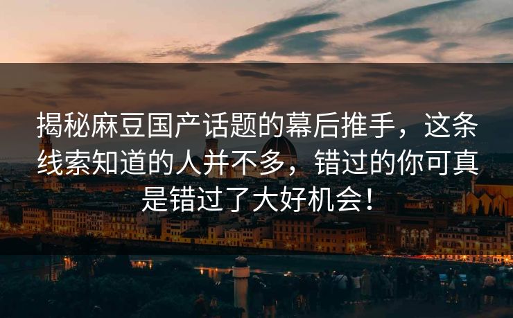 揭秘麻豆国产话题的幕后推手,这条线索知道的人并不多,错过的你可真是错过了大好机会!-第1张图片-p站助手短视频 - p站搬运工影视网 揭秘麻豆国产话题的幕后推手,这条线索知道的人并不多,错过的你可真是错过了大好机会!-第1张图片-p站助手短视频 - p站搬运工影视网
