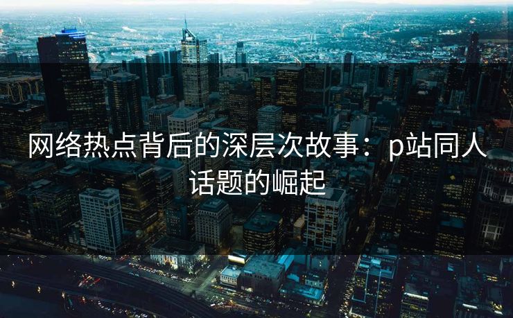 网络热点背后的深层次故事：p站同人话题的崛起-第1张图片-p站助手短视频 - p站搬运工影视网